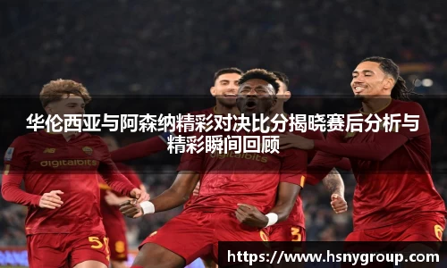 华伦西亚与阿森纳精彩对决比分揭晓赛后分析与精彩瞬间回顾